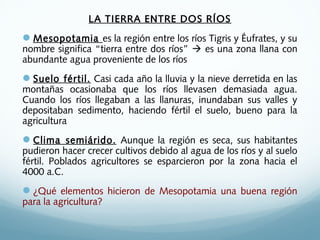 LA TIERRA ENTRE DOS RÍOS
Mesopotamia es la región entre los ríos Tigris y Éufrates, y su
nombre significa “tierra entre dos ríos”  es una zona llana con
abundante agua proveniente de los ríos
Suelo fértil. Casi cada año la lluvia y la nieve derretida en las
montañas ocasionaba que los ríos llevasen demasiada agua.
Cuando los ríos llegaban a las llanuras, inundaban sus valles y
depositaban sedimento, haciendo fértil el suelo, bueno para la
agricultura
Clima semiárido. Aunque la región es seca, sus habitantes
pudieron hacer crecer cultivos debido al agua de los ríos y al suelo
fértil. Poblados agricultores se esparcieron por la zona hacia el
4000 a.C.
¿Qué elementos hicieron de Mesopotamia una buena región
para la agricultura?
 