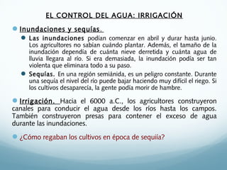 EL CONTROL DEL AGUA: IRRIGACIÓN
Inundaciones y sequías.
 Las inundaciones podían comenzar en abril y durar hasta junio.
Los agricultores no sabían cuándo plantar. Además, el tamaño de la
inundación dependía de cuánta nieve derretida y cuánta agua de
lluvia llegara al río. Si era demasiada, la inundación podía ser tan
violenta que eliminara todo a su paso.
 Sequías. En una región semiánida, es un peligro constante. Durante
una sequía el nivel del río puede bajar haciendo muy difícil el riego. Si
los cultivos desaparecía, la gente podía morir de hambre.
Irrigación. Hacia el 6000 a.C., los agricultores construyeron
canales para conducir el agua desde los ríos hasta los campos.
También construyeron presas para contener el exceso de agua
durante las inundaciones.
¿Cómo regaban los cultivos en época de sequiía?
 