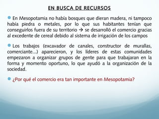 EN BUSCA DE RECURSOS
En Mesopotamia no había bosques que dieran madera, ni tampoco
había piedra o metales, por lo que sus habitantes tenían que
conseguirlos fuera de su territorio  se desarrolló el comercio gracias
al excedente de cereal debido al sistema de irrigación de los campos
Los trabajos (excavador de canales, constructor de murallas,
comerciante...) aparecieron, y los líderes de estas comunidades
empezaron a organizar grupos de gente para que trabajaran en la
forma y momento oportuno, lo que ayudó a la organización de la
sociedad.
¿Por qué el comercio era tan importante en Mesopotamia?
 