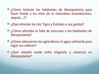 ¿Cómo hicieron los habitantes de Mesopotamia para
hacer frente a los retos de la naturaleza (inundaciones,
sequías...)?
¿Qué ofrecían los ríos Tigris y Éufrates a sus gentes?
¿Cómo afectaba la falta de rescursos a los habitantes de
Mesopotamia?
¿Cómo obtuvieron los agricultores el agua suficiente para
regar sus cultivos?
¿Qué relación existe entre irrigación y comercio en
Mesopotamia?
 