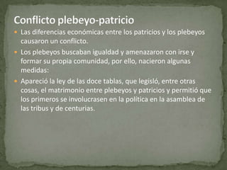 Conflicto plebeyo-patricioLas diferencias económicas entre los patricios y los plebeyos causaron un conflicto.Los plebeyos buscaban igualdad y amenazaron con irse y formar su propia comunidad, por ello, nacieron algunas medidas:Apareció la ley de las doce tablas, que legisló, entre otras cosas, el matrimonio entre plebeyos y patricios y permitió que los primeros se involucrasen en la política en la asamblea de las tribus y de centurias.