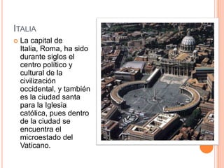 ItaliaLa capital de Italia, Roma, ha sido durante siglos el centro político y cultural de la civilización occidental, y también es la ciudad santa para la Iglesia católica, pues dentro de la ciudad se encuentra el microestado del Vaticano.