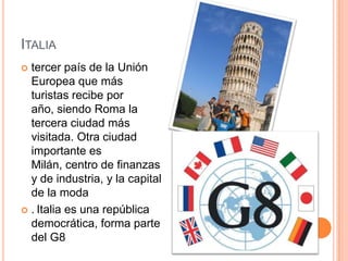 Italiatercer país de la Unión Europea que más turistas recibe por año, siendo Roma la tercera ciudad más visitada. Otra ciudad importante es Milán, centro de finanzas y de industria, y la capital de la moda.Italia es una república democrática, forma parte del G8