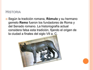 HistoriaSegún la tradición romana, Rómulo y su hermano gemelo Remo fueron los fundadores de Roma y del Senado romano. La historiografía actual considera falsa esta tradición, fijando el origen de la ciudad a finales del siglo VII a. C.