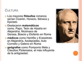 CulturaLos mayores filósofos romanos serían Cicerón, Horacio, Séneca y EpictetoDestacaron matemáticos como, Papo, Teón de Hipatía en Alejandría, Nicómaco de Gerasa, Boecio y Diofanto en Romamédicos como Herófilo y Erasistrato en Alejandría, Asclepíades, Aulo Cornelio y Galeno en Romageógrafos como PomponioMela y ClaudiosPtolemaios, el más influyente de la antigüedad.