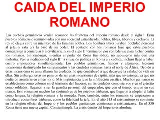 CAIDA DEL IMPERIO
ROMANO
Los pueblos germánicos venían acosando las fronteras del Imperio romano desde el siglo I. Eran
pueblos nómadas o seminómadas con una sociedad estratificada: nobles, libres, libertos y esclavos. El
rey se elegía entre un miembro de las familias nobles. Los hombres libres juraban fidelidad personal
al jefe, y esta era la base de su poder. El contacto con los romanos hizo que estos pueblos
comenzasen a comerciar y a civilizarse, y en el siglo II terminaron por confederase para luchar contra
los romanos. Sin embargo, mientras el poder de Roma fue sólido, no supusieron más que una
molestia. Pero a mediados del siglo III la situación política en Roma era caótica; incluso llegó a haber
cuatro emperadores simultáneamente. Los pueblos germánicos, francos y alemanes, hicieron
incursiones destruyendo los campamentos y las ciudades romanas hasta el norte de África. Debido a
estas incursiones se amurallaron las ciudades, lo que contribuyó a que decayese la calidad de vida en
ellas. Sin embargo, estas no pasaron de ser unas incursiones de rapiña, más que invasiones, ya que no
pudieron asentarse en el territorio. Más importancia tuvo la infiltración pacífica. Muchos germanos se
establecieron como colonos en el territorio del Imperio, en las ciudades como siervos y en el ejército
como soldados, llegando a ser la guardia personal del emperador, que con el tiempo estuvo en sus
manos. Esto romanizó muchos las costumbres de los pueblos bárbaros, que llegaron a adoptar el latín
como lengua, la religión romana y la moneda. Pero, también, entre los romanos se empezaron a
introducir costumbres bárbaras, como la fidelidad la jefe. En el año 313 el cristianismo se convierte
en la religión oficial del Imperio y los pueblos germánicos comienzan a cristianizarse. En el 330
Roma tiene una nueva capital: Constantinopla. La crisis dentro del Imperio es absoluta
 