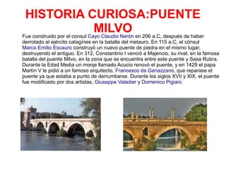 HISTORIA CURIOSA:PUENTE
MILVOFue construido por el consul Cayo Claudio Nerón en 206 a.C, después de haber
derrotado al ejército catagínes en la batalla del metauro. En 115 a.C, el cónsul
Marco Emilio Escauro construyó un nuevo puente de piedra en el mismo lugar,
destruyendo el antiguo. En 312, Constantino I venció a Majencio, su rival, en la famosa
batalla del puente Milvo, en la zona que se encuentra entre este puente y Saxa Rubra.
Durante la Edad Media un monje llamado Acucio renovó el puente, y en 1429 el papa
Martín V le pidió a un famoso arquitecto, Francesco da Genazzano, que reparase el
puente ya que estaba a punto de derrumbarse. Durante los siglos XVII y XIX, el puente
fue modificado por dos artistas, Giuseppe Valadier y Domenico Pigiani.
 