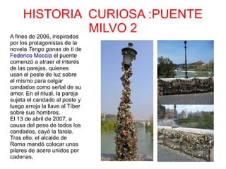 HISTORIA CURIOSA :PUENTE
MILVO 2A fines de 2006, inspirados
por los protagonistas de la
novela Tengo ganas de ti de
Federico Moccia el puente
comenzó a atraer el interés
de las parejas, quienes
usan el poste de luz sobre
el mismo para colgar
candados como señal de su
amor. En el ritual, la pareja
sujeta el candado al poste y
luego arroja la llave al Tíber
sobre sus hombros.
El 13 de abril de 2007, a
causa del peso de todos los
candados, cayó la farola.
Tras ello, el alcalde de
Roma mandó colocar unos
pilares de acero unidos por
cadenas.
 