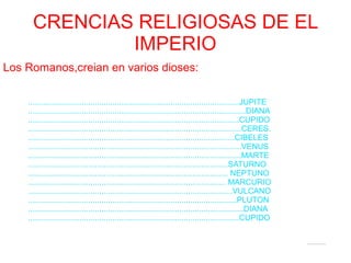CRENCIAS RELIGIOSAS DE EL
IMPERIO
Los Romanos,creian en varios dioses:
...............................................................................................JUPITE
..................................................................................................DIANA
...............................................................................................CUPIDO
................................................................................................CERES.
.............................................................................................CIBELES
................................................................................................VENUS
................................................................................................MARTE
..........................................................................................SATURNO
.......................................................................................... NEPTUNO
......................................................................................... MARCURIO
............................................................................................VULCANO
..............................................................................................PLUTON
.................................................................................................DIANA
...............................................................................................CUPIDO
 