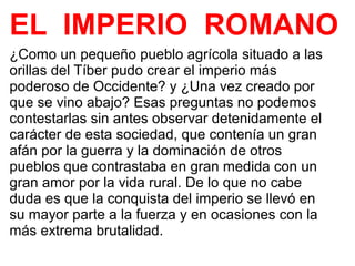 EL IMPERIO ROMANO
¿Como un pequeño pueblo agrícola situado a las
orillas del Tíber pudo crear el imperio más
poderoso de Occidente? y ¿Una vez creado por
que se vino abajo? Esas preguntas no podemos
contestarlas sin antes observar detenidamente el
carácter de esta sociedad, que contenía un gran
afán por la guerra y la dominación de otros
pueblos que contrastaba en gran medida con un
gran amor por la vida rural. De lo que no cabe
duda es que la conquista del imperio se llevó en
su mayor parte a la fuerza y en ocasiones con la
más extrema brutalidad.
 