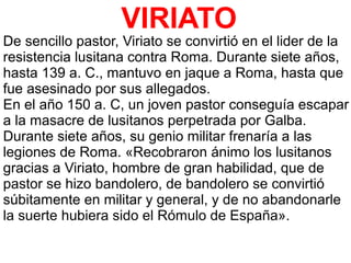 VIRIATO
De sencillo pastor, Viriato se convirtió en el lider de la
resistencia lusitana contra Roma. Durante siete años,
hasta 139 a. C., mantuvo en jaque a Roma, hasta que
fue asesinado por sus allegados.
En el año 150 a. C, un joven pastor conseguía escapar
a la masacre de lusitanos perpetrada por Galba.
Durante siete años, su genio militar frenaría a las
legiones de Roma. «Recobraron ánimo los lusitanos
gracias a Viriato, hombre de gran habilidad, que de
pastor se hizo bandolero, de bandolero se convirtió
súbitamente en militar y general, y de no abandonarle
la suerte hubiera sido el Rómulo de España».
 
