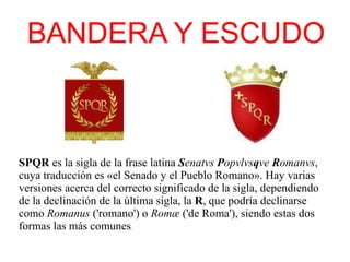 BANDERA Y ESCUDO
SPQR es la sigla de la frase latina Senatvs Popvlvsqve Romanvs,
cuya traducción es «el Senado y el Pueblo Romano». Hay varias
versiones acerca del correcto significado de la sigla, dependiendo
de la declinación de la última sigla, la R, que podría declinarse
como Romanus ('romano') o Romæ ('de Roma'), siendo estas dos
formas las más comunes.
 