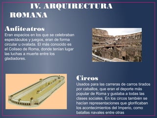 Anfiteatros 
Eran espacios en los que se celebraban
espectáculos y juegos, eran de forma
circular u ovalada. El más conocido es
el Coliseo de Roma, donde tenían lugar
las luchas a muerte entre los
gladiadores.
Circos
Usados para las carreras de carros tirados
por caballos, que eran el deporte más
popular de Roma y gustaba a todas las
clases sociales. En los circos también se
hacían representaciones que glorificaban
los acontecimientos del Imperio, como
batallas navales entre otras
IV. ARQUIRECTURA
ROMANA
 