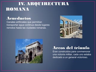 Acueductos
Canales artificiales que permitían
transportar agua continua desde lugares
remotos hasta las ciudades romanas.
Arcos del triunfo 
Eran construidos para conmemorar
una victoria militar, cada uno estaba
dedicado a un general victorioso.
IV. ARQUIRECTURA
ROMANA
 