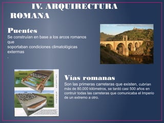 Puentes 
Se construían en base a los arcos romanos
que
soportaban condiciones climatológicas
extermas
.
Vías romanas
Son las primeras carreteras que existen, cubrían
más de 80.000 kilómetros, se tardó casi 500 años en
contruir todas las carreteras que comunicaba el Imperio
de un extremo a otro.
IV. ARQUIRECTURA
ROMANA
 