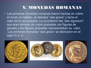 V. MONEDAS ROMANAS
• Las primeras monedas romanas fueron hechas en cobre
en bruto no tallado, se llamaba “aes grave” y tenia el
valor de lo que pasaba. Le sucedieron las “aes signatum”
que eran láminas de cobre grabadas con figuras de
ganado y las figuras grabadas representaban su valor.
Las primeras monedas “aes grave” se fabricaron en el
siglo IV a. C.
 