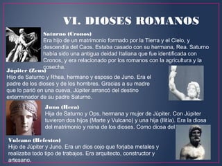 VI. DIOSES ROMANOS
Saturno (Cronos)
Era hijo de un matrimonio formado por la Tierra y el Cielo, y
descendía del Caos. Estaba casado con su hermana, Rea. Saturno
había sido una antigua deidad Italiana que fue identificada con
Cronos, y era relacionado por los romanos con la agricultura y la
cosecha.
Júpiter (Zeus)
Hijo de Saturno y Rhea, hermano y esposo de Juno. Era el
padre de los dioses y de los hombres. Gracias a su madre
que lo parió en una cueva, Júpiter arrancó del destino
exterminador de su padre Saturno. 
Juno (Hera)
Hija de Saturno y Ops, hermana y mujer de Júpiter. Con Júpiter
tuvieron dos hijos (Marte y Vulcano) y una hija (Ilitía). Era la diosa
del matrimonio y reina de los dioses. Como diosa del matrimonio.
Vulcano (Hefestos)
Hijo de Júpiter y Juno. Era un dios cojo que forjaba metales y
realizaba todo tipo de trabajos. Era arquitecto, constructor y
artesano.
 