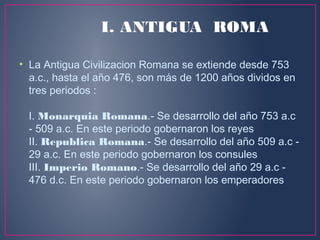 • La Antigua Civilizacion Romana se extiende desde 753
a.c., hasta el año 476, son más de 1200 años dividos en
tres periodos :
I. Monarquia Romana.- Se desarrollo del año 753 a.c
- 509 a.c. En este periodo gobernaron los reyes
II. Republica Romana.- Se desarrollo del año 509 a.c -
29 a.c. En este periodo gobernaron los consules
III. Imperio Romano.- Se desarrollo del año 29 a.c -
476 d.c. En este periodo gobernaron los emperadores
I. ANTIGUA ROMA
 