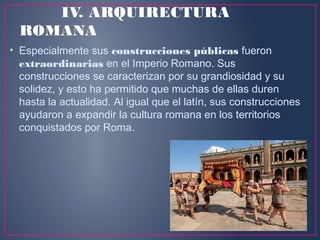 IV. ARQUIRECTURA
ROMANA
• Especialmente sus construcciones públicas fueron
extraordinarias en el Imperio Romano. Sus
construcciones se caracterizan por su grandiosidad y su
solidez, y esto ha permitido que muchas de ellas duren
hasta la actualidad. Al igual que el latín, sus construcciones
ayudaron a expandir la cultura romana en los territorios
conquistados por Roma.
 