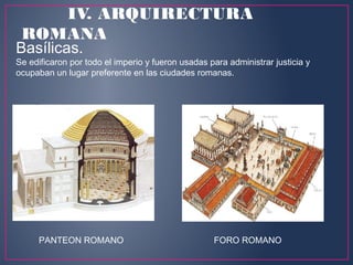 PANTEON ROMANO FORO ROMANO
Basílicas. 
Se edificaron por todo el imperio y fueron usadas para administrar justicia y
ocupaban un lugar preferente en las ciudades romanas.
IV. ARQUIRECTURA
ROMANA
 