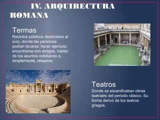 Termas
Recintos públicos destinados al
ocio, donde las personas
podían lavarse; hacer ejercicio,
encontrarse con amigos, hablar
de los asuntos cotidianos o,
simplemente, relajarse.
Teatros
Donde se escenificaban obras
teatrales del periodo clásico. Su
forma derivó de los teatros
griegos.
IV. ARQUIRECTURA
ROMANA
 