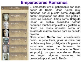 Emperadores Romanos
El emperador era el gobernante con más
poder de Roma. Unos fueron muy
queridos por el pueblo como Augusto
primer emperador que daba pan gratis a
todos los súbditos. Otros como Calígula
tenían al pueblo asfixiados porque
cobraban muchos impuestos y gastaba el
dinero en cosas ridículas como un
establo de marmol blanco para su caballo
favorito.
Otros como Nerón eran considerados
como un poco locos, pues se creía que
cantaba muy bien y obligaba a la gente a
escucharle antes de terminar las
funciones de teatro. En época de Nerón
se produjo un gran incendio en Roma
que según algunas versiones fue
provocado por el propio Nerón.
 