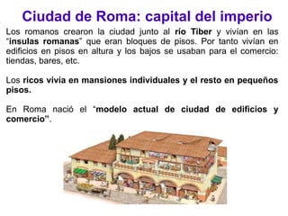 Ciudad de Roma: capital del imperio
Los romanos crearon la ciudad junto al río Tiber y vivían en las
“insulas romanas” que eran bloques de pisos. Por tanto vivían en
edificios en pisos en altura y los bajos se usaban para el comercio:
tiendas, bares, etc.
Los ricos vivía en mansiones individuales y el resto en pequeños
pisos.
En Roma nació el “modelo actual de ciudad de edificios y
comercio”.
 