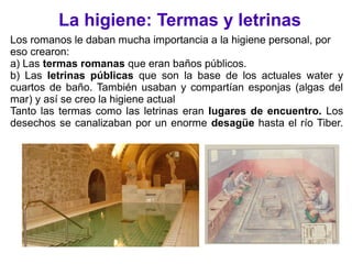 La higiene: Termas y letrinas
Los romanos le daban mucha importancia a la higiene personal, por
eso crearon:
a) Las termas romanas que eran baños públicos.
b) Las letrinas públicas que son la base de los actuales water y
cuartos de baño. También usaban y compartían esponjas (algas del
mar) y así se creo la higiene actual
Tanto las termas como las letrinas eran lugares de encuentro. Los
desechos se canalizaban por un enorme desagüe hasta el río Tiber.
 