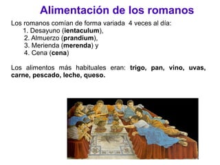 Alimentación de los romanos
Los romanos comían de forma variada 4 veces al día:
1. Desayuno (ientaculum),
2. Almuerzo (prandium),
3. Merienda (merenda) y
4. Cena (cena)
Los alimentos más habituales eran: trigo, pan, vino, uvas,
carne, pescado, leche, queso.
 