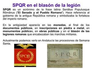 SPQR en el blasón de la legión
SPQR es un acrónimo de la frase latina Senātus Populusque
Rōmānus ('El Senado y el Pueblo Romano'). Hace referencia al
gobierno de la antigua República romana y simbolizaba la fortaleza
del imperio romano.
En la antigüedad aparecía en las monedas, al final de los
documentos públicos, en inscripciones en piedra o metal, en
monumentos públicos, en obras públicas y en el blasón de las
legiones romanas que encabezaban las marchas militares.
Actualmente podemos verlo en Andalucía las procesiones de Semana
Santa.
 