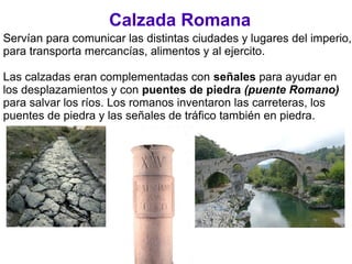 Calzada Romana
Servían para comunicar las distintas ciudades y lugares del imperio,
para transporta mercancías, alimentos y al ejercito.
Las calzadas eran complementadas con señales para ayudar en
los desplazamientos y con puentes de piedra (puente Romano)
para salvar los ríos. Los romanos inventaron las carreteras, los
puentes de piedra y las señales de tráfico también en piedra.
 