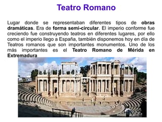 Teatro Romano
Lugar donde se representaban diferentes tipos de obras
dramáticas. Era de forma semi-circular. El imperio conforme fue
creciendo fue construyendo teatros en diferentes lugares, por ello
como el imperio llego a España, también disponemos hoy en día de
Teatros romanos que son importantes monumentos. Uno de los
más importantes es el Teatro Romano de Mérida en
Extremadura
 