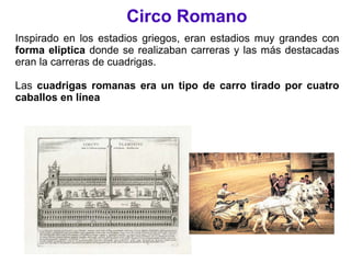 Circo Romano
Inspirado en los estadios griegos, eran estadios muy grandes con
forma eliptica donde se realizaban carreras y las más destacadas
eran la carreras de cuadrigas.
Las cuadrigas romanas era un tipo de carro tirado por cuatro
caballos en línea
 