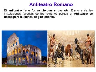 Anfiteatro Romano
El anfiteatro tiene forma circular u ovalada. Era una de las
instalaciones favoritas de los romanos porque el Anfiteatro se
usaba para la luchas de gladiadores.
 