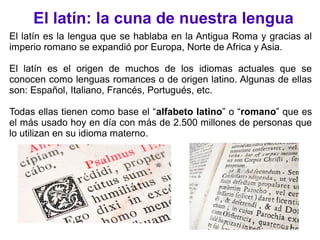 El latín: la cuna de nuestra lengua
El latín es la lengua que se hablaba en la Antigua Roma y gracias al
imperio romano se expandió por Europa, Norte de Africa y Asia.
El latín es el origen de muchos de los idiomas actuales que se
conocen como lenguas romances o de origen latino. Algunas de ellas
son: Español, Italiano, Francés, Portugués, etc.
Todas ellas tienen como base el “alfabeto latino” o “romano” que es
el más usado hoy en día con más de 2.500 millones de personas que
lo utilizan en su idioma materno.
 