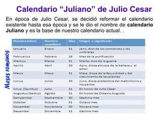 Calendario “Juliano” de Julio Cesar
En época de Julio Cesar, se decidió reformar el calendario
existente hasta esa época y se le dio el nombre de calendario
Juliano y es la base de nuestro calendario actual. .
 