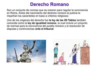 Derecho Romano
Son un conjunto de normas que se crearon para regular la convivencia
en Roma. Antes del nacimiento del derecho romano la justicia la
impartían los sacerdotes en base a criterios religiosos
Uno de los origenes del derecho fue la ley de las XII Tablas también
conocida como la ley de igualdad romana, la cual incluía un conjunto
de normas para la convivencia del pueblo romano y la resolución de
disputas y controversias ante el tribunal
 
