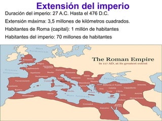 Extensión del imperio
Duración del imperio: 27 A.C. Hasta el 476 D.C.
Extensión máxima: 3,5 millones de kilómetros cuadrados.
Habitantes de Roma (capital): 1 millón de habitantes
Habitantes del imperio: 70 millones de habitantes
 