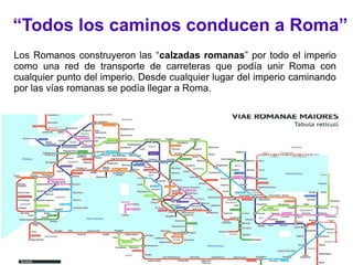 “Todos los caminos conducen a Roma”
Los Romanos construyeron las “calzadas romanas” por todo el imperio
como una red de transporte de carreteras que podía unir Roma con
cualquier punto del imperio. Desde cualquier lugar del imperio caminando
por las vías romanas se podía llegar a Roma.
 