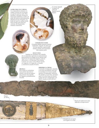 LAUREL PARA UNA CORONA
Los emperadores romanos no
usaban coronas de oro porque
no querían parecer reyes. Pero
llevaban a menudo coronas de
laurel para simbolizar su éxito y el
poder del ejército, particularmente
después de una conquista. Las
hojas de laurel se usaban desde
hacía tiempo para hacer las
«coronas» de los generales
romanos victoriosos.
La corona enjoyada
se agregó a la
cabeza de
Augusto mucho
después
CAMAFEO DE UN DIOS
Una gema tallada muestra al primer
emperador, Augusto. Se decía que
era muy apuesto, y patrocinaba
artistas y poetas. Se le proclamó
dios cuando murió.
JULIA Y LIVIA
También los miembros de la familia
de un emperador aparecían en poses heroicas
para promover la imagen de la «familia real».
Aquí Livia, la esposa de Augusto, como la
diosa Juno, y su hija Julia como Roma,
la diosa con casco. Livia influyó mucho
en Augusto a lo largo de su reinado,
y estuvieron casados 53 años.
DRUSILLA
Este retrato en calcedonia
(una piedra decorativa)
retrata a una de las mujeres
más jóvenes de la familia
de Augusto, probablemente
Drusilla.
HEREDERO AL TRONO
A menudo el emperador adoptaba
a un joven prometedor para que
lo sucediera en el trono cuando
muriera. El emperador Antonino
Pío adoptó a Lucio Vero, retratado
aquí en un fino busto de bronce.
Luego éste fue coemperador con
Marco Aurelio, de l6l a l69 d.C.
Retrato
de Tiberio
Rastros de madera de la vaina
adheridos a la hoja de acero
Estandarte de una legión,
con el águila en un altar
 