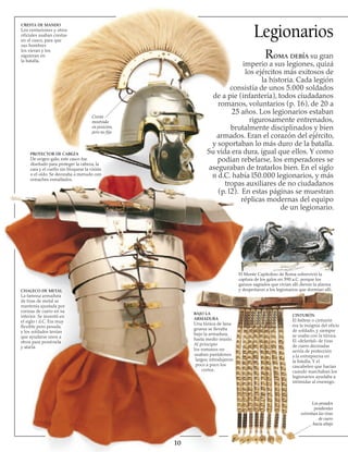 CRESTA DE MANDO
Los centuriones y otros
oficiales usaban crestas
en el casco, para que
sus hombres
los vieran y los
siguieran en
la batalla.
PROTECTOR DE CABEZA
De origen galo, este casco fue
diseñado para proteger la cabeza, la
cara y el cuello sin bloquear la visión
o el oído. Se decoraba a menudo con
remaches esmaltados.
CHALECO DE METAL
La famosa armadura
de tiras de metal se
mantenía ajustada por
correas de cuero en su
interior. Se inventó en
el siglo i d.C. Era muy
flexible pero pesada,
y los soldados tenían
que ayudarse unos a
otros para ponérsela
y atarla.
CINTURÓN
El baltens o cinturón
era la insignia del oficio
de soldado, y siempre
se usaba con la túnica.
El «delantal» de tiras
de cuero decoradas
servía de protección
a la entrepierna en
la batalla. Y el
cascabeleo que hacían
cuando marchaban los
legionarios ayudaba a
intimidar al enemigo.
10
Legionarios
El Monte Capitolino de Roma sobrevivió la
captura de los galos en 390 a.C. porque los
gansos sagrados que vivían allí dieron la alarma
y despertaron a los legionarios que dormían allí.
BAJO LA
ARMADURA
Una túnica de lana
gruesa se llevaba
bajo la armadura,
hasta medio muslo.
Al principio
los romanos no
usaban pantalones
largos; introdujeron
poco a poco los
cortos.
Roma debía su gran
imperio a sus legiones, quizá
los ejércitos más exitosos de
la historia. Cada legión
consistía de unos 5.000 soldados
de a pie (infantería), todos ciudadanos
romanos, voluntarios (p. 16), de 20 a
25 años. Los legionarios estaban
rigurosamente entrenados,
brutalmente disciplinados y bien
armados. Eran el corazón del ejército,
y soportaban lo más duro de la batalla.
Su vida era dura, igual que ellos. Y como
podían rebelarse, los emperadores se
aseguraban de tratarlos bien. En el siglo
ii d.C. había l50.000 legionarios, y más
tropas auxiliares de no ciudadanos
(p. l2). En estas páginas se muestran
réplicas modernas del equipo
de un legionario.
Cresta
mostrada
en posición,
pero no fija
Los pesados
pendientes
estiraban las tiras
de cuero
hacia abajo
 