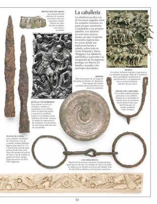 13
BATALLA CON BÁRBAROS
Esta salvaje mezcla de
soldados, caballos y
armaduras es un relieve
sobre un ataúd de piedra
y muestra la caballería
romana en combate contra
bárbaros del norte. Aunque
el artista no representó a
los soldados con precisión,
da una buena idea del caos
de una batalla.
PUNTAS DE LANZA
Los soldados auxiliares
de infantería y los de
a caballo usaban jabalinas
ligeras para atacar (p. 11),
y lanzas más pesadas para
arrojar desde más cerca.
Hoy sólo quedan las puntas
de hierro; las de madera se
pudrieron hace tiempo.
Éstas provienen de Hod
Hill, Inglaterra.
CON IMPACIENCIA
Mucho de los arneses romanos era básicamente
igual que los de hoy. Las riendas de cuero y la brida
se unían en un bocado en la boca del caballo. Éste
de Hod Hill es idéntico a los bocados modernos.
ARNESES
Éste forma parte de un juego de
fina plata de Xanten, en Alemania.
Este equipo tan vistoso
probablemente perteneció a un
oficial de caballería.
DESFILE
Un relieve de Roma muestra a legionarios
y a soldados al galope. Parte de la caballería
lleva estandartes (emblemas de
identificación). Los legionarios
lucen crestas en la parte
superior de sus cascos
ESPUELA DE CABALLERÍA
Los jinetes usaban espuelas
para picar a sus caballos.
Todavía no se inventaba el
estribo, pero las monturas
tenían pomos altos que
permitían que los
jinetes quedaran
bien sentados.
La caballeríaPROTECCIÓN ESCAMOSA
Las camisas de tela
cubiertas de escamas
de bronce eran una
armadura común.
Hileras de miles
de ellas se ataban
con cintas a
la camisa.
La caballería auxiliar era
de los mejor pagados entre
los soldados romanos, en
parte porque mantenían
y equipaban a sus propios
caballos. Los italianos
no eran muy buenos
jinetes, así que el ejército
levantaba regimientos
en zonas donde era
tradicional luchar a
caballo, sobre todo en
Galia, Holanda y Tracia
(Bulgaria). La caballería
patrullaba y exploraba a la
vanguardia de las legiones,
protegía sus flancos en
batalla y acosaba a los
enemigos derrotados.
 