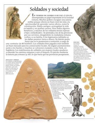 Soldados y sociedad
En tiempos de guerra o de paz, el ejército
desempeñaba un papel importante en la sociedad
romana. Muchos pobres escogían una carrera
militar porque ofrecía un buen nivel de vida y la
oportunidad de aprender varios oficios, como la
construcción. Había castigos; arriesgaban la vida 
en batalla y no podían casarse. Pero había algunos
beneficios, y muchos de los soldados tenían esposas
e hijos «extraoficiales». Se premiaba a los de las provincias
por sus servicios, otorgándoles la ciudadanía romana
a ellos y a su familia. A los legionarios jubilados se
les daban premios: tierra o dinero. Su talento podía
hacer que se le promoviera a centurión, a cargo de
una «centuria» de 80 hombres. Los soldados bien pagados eran también
un buen mercado para los comerciantes locales. Se erigían asentamientos
junto a los fuertes, y muchos se volvieron ciudades, como York, en
Inglaterra. Los matrimonios de soldados con mujeres locales ayudaron
a extender los caminos romanos y unir el Imperio. El ejército mantenía
la famosa paz romana (p. 60), lo que hacía que las provincias prosperaran.
ARTESANOS Y OBREROS
Los soldados se especializaban
en muchos oficios, incluyendo
la construcción. Extraían
piedra o hacían sus propios
materiales, como esta
placa de arcilla para un
tejado, con el nombre
y el emblema de la 
le­gión 20: un
jabalí atacando.
Representación
de un legionario,
equipado con
escudo y lanza.
14
LA MURALLA DE ADRIANO
Por orden del emperador Adriano, el ejército
construyó una muralla en Britania para separar
la provincia romana de los invictos
caledonios de Escocia. Los legionarios
construyeron la muralla, y los auxiliares
la vigilaban, patrullando desde fuertes
a lo largo de la muralla.
Las legiones
se desplazaban
adonde hubiera
problemas.
La muralla
cubría l20 km.
MÁSCARA
En tiempos
de paz, los
soldados romanos
entrenaban mucho.
Los soldados de caballería
usaban armaduras muy
adornadas para los desfiles.
Esta máscara de bronce encontrada
en Nola, Italia, quizá es de un
casco para simulacros de batallas
de caballería en los que los
jinetes practicaban y presumían
sus proezas.
 