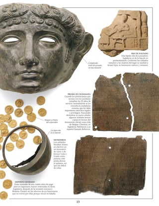 15
Imagen y títulos
del emperador
La tapa está
en el interior
MONEDEROS
Los soldados
llevaban dinero
en efectivo en
un monedero
de cuero o de
bronce (izda.).
Usado como
pulsera, sólo
podía abrirse
al quitarse, así
que era difícil
de robar.
DEPÓSITO OLVIDADO
Estas monedas de oro, cuatro años de paga
para un legionario, fueron enterradas en Kent,
Inglaterra, después de la invasión romana a
Britania. Pueden ser los ahorros de un funcionario
que no volvió por ellas porque murió en batalla.
PRUEBA DE CIUDADANÍA
Cuando los provincianos que
servían con los auxiliares
cumplían los 25 años de
servicio, normalmente se les
concedía la ciudadanía
romana, que les daba
importantes derechos legales
y privilegios. Para poder
demostrar su nuevo estado,
algunos soldados tenían
copias en bronce del
documento oficial, como éste
de Malpas, Cheshire, en
Inglaterra. Perteneció a un
español llamado Reburrus.
HIJA DE SOLDADO
Esta lápida rota de Lancashire,
Inglaterra, es de la hija de un
portaestandarte. Conforme los soldados
romanos y las mujeres del lugar se casaban y
tenían hijos, se fusionaron nativos y romanos.
Complicado
estilo de peinado,
en una máscara
 