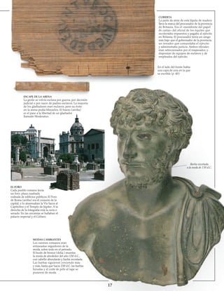 17
ESCAPE DE LA ARENA
La gente se volvía esclava por guerra, por decisión
judicial o por nacer de padres esclavos. La mayoría
de los gladiadores eran esclavos, pero su éxito
en la arena podía liberarlos. El hueso (arriba)
es el pase a la libertad de un gladiador
llamado Moderatus.
CUBIERTA
La parte de atrás de esta lápida de madera
lleva la marca del procurador de la provincia
de Britania. Era el «membrete del papel
de cartas» del oficial de los équites que
recolectaba impuestos y pagaba al ejército
en Britania. El procurador tenía un rango
más bajo que el gobernador de la provincia,
un senador que comandaba el ejército
y administraba justicia. Ambos oficiales
eran seleccionados por el emperador, y
disponían de equipos de esclavos y de
empleados del ejército.
En el lado del frente había
una capa de cera en la que
se escribía (p. 40)
EL FORO
Cada pueblo romano tenía
un foro: plaza cuadrada
rodeada de edificios públicos. El Foro
de Roma (arriba) era el corazón de la
capital, y lo atravesaban la Vía Sacra al
Capitolino y el Templo de Júpiter. A la
derecha de la fotografía está la curia o
senado. En las cercanías se hallaban el
palacio imperial y el Coliseo.
MODAS CAMBIANTES
Los varones romanos eran
entusiastas seguidores de la
moda, sobre todo en el peinado.
El busto de bronce (dcha.) muestra
la moda de alrededor del año 130 d.C.,
con cabello abundante y barba recortada.
Las barbas siguieron creciendo más
y más, hasta que hacia 230 d.C. las barbas
hirsutas y el corte de pelo al rape se
pusieron de moda.
Barba recortada
a la moda de 130 d.C.
 