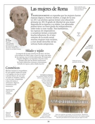 Las mujeres de Roma
Tradicionalmente se esperaba que las mujeres fueran
esposas dignas y buenas madres, a cargo de la casa
(p. 22). Las jóvenes apenas tenían una educación
primaria (p. 20). El grado de libertad de una mujer
dependía de su riqueza y su estatus. Las adineradas
podían tener un buen grado de independencia,
sobre todo si eran viudas. Tras bambalinas,
las esposas de emperadores
y senadores tenían a menudo
mucha influencia. En el otro
extremo de la escala social,
muchas mujeres eran esclavas,
y eran desde doncellas de las
señoras hasta campesinas.
Espátula de plata
para mezclar
y aplicar
cosméticos
Cosméticos
Muchas romanas se maquillaban.
El cutis pálido estaba de moda,
y se lograba con tiza en polvo
o plomo blanco. El ocre rojo
se usaba en mejillas y labios,
y en los ojos, compuestos
a base de ceniza o
antimonio. Algunos
cosméticos eran
venenosos.
18
Frasco de
perfume
hecho de
precioso ónix
Este mural
muestra a una
joven vaciando
perfume en un frasco
Peine de marfil de una tumba, con la inscripción: «Modestina,
adiós». Los pobres usaban peinetas de hueso o de madera, aunque
más bien para librarse de los piojos que por seguir la moda
VESTIMENTA FEMENINA
Las romanas usaban una túnica
interna y otra externa, de lana
o lino, y a veces capa.
Las ricas usaban telas
ligeras importadas,
como seda china
o algodón de
la India.
Hilado y tejido
La mayoría de la ropa romana era de lana o de lino,
y los trabajos de hilar y tejer, y hacer la ropa, eran tarea
de las esposas, mas no de las adineradas. El emperador
Augusto obligaba a su hija Julia a hacerlo como
ejemplo para que las demás mantuvieran
las viejas tradiciones romanas y demostraran
virtudes de esposa. ¡Julia odiaba hacerlo!
BUSTO
DE MUJER
Pequeño
busto plateado,
probablemente
del centro de un plato
decorativo. Puede ser el
retrato de una dama romana.
Dedal de bronce,
parecido a los de hoy
Aguja de
bronce para
tejido más fino
Rueca plateada, para 
fibras de lana o de lino
listas para hilarse
Aguja
de
hueso
 