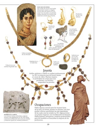 19
MÁSCARA DE MOMIA
Este retrato de cera de una tumba
del periodo romano en Egipto
da una idea del aspecto de una
mujer rica, sus joyas y su peinado.
Estaba colocado en el exterior del
ataúd de la momia de la muerta.
Pendientes
sirios, con
patos
Pendientes
de oro, con 
delfines
Los peinados
de las romanas
a menudo
llevaban
extensiones
Las piedras
preciosas de estos
pendientes son
zafiro, granate y plasma
(tipo de calcedonia)
Anillo de oro
con el sello
de piedra de
un pájaro en
una rama
Anillo con
el nombre
Sabbina
Pendiente de oro
en media luna
Collar de alambre
de oro trenzado
Collar de oro con
cuentas de granate rojo
Joyería
Anillos, pulseras y collares se usaban profusamente
(p. 43). La mayoría eran de bronce barato
y a veces de vidrio. Muchas mujeres
se perforaban las orejas para usar
pendientes. Los broches
aseguraban las prendas.
MUJERES EN LA ARENA
Los romanos incluso entrenaban a algunas
esclavas como gladiadoras (p. 30). Este relieve
conmemora la liberación de la arena de Achillia
y Amazona (quizá sus «nombres artísticos»).
Ocupaciones
Había algunas carreras para las mujeres fuera
de la casa y la tienda, aunque no muchas. Las ricas
podían volverse sacerdotisas, las más importantes
de las cuales eran las vestales (p. 52). Algunas tenían
sus propios negocios; una era fabricante de lámparas.
Había parteras, peluqueras y médicas profesionales,
pero los hombres se reservaban la mayoría de las
profesiones.
 