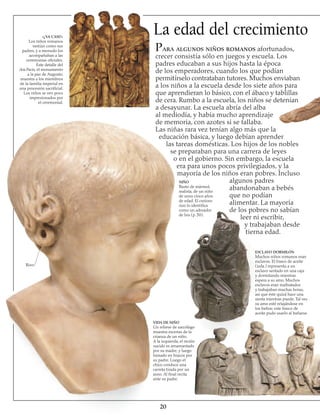 La edad del crecimiento«¿YA CASI?»
Los niños romanos
vestían como sus
padres, y a menudo los
acompañaban a las
ceremonias oficiales.
Este detalle del
Ara Pacis, el monumento
a la paz de Augusto,
muestra a los miembros
de la familia imperial en
una procesión sacrificial.
Los niños se ven poco
impresionados por
el ceremonial.
Rizo
VIDA DE NIÑO
Un relieve de sarcófago
muestra escenas de la
crianza de un niño.
A la izquierda, el recién
nacido es amamantado
por su madre, y luego
tomado en brazos por
su padre. Luego el
chico conduce una
carreta tirada por un
asno. Al final recita
ante su padre.
20
Para algunos niños romanos afortunados,
crecer consistía sólo en juegos y escuela. Los
padres educaban a sus hijos hasta la época
de los emperadores, cuando los que podían
permitírselo contrataban tutores. Muchos enviaban
a los niños a la escuela desde los siete años para
que aprendieran lo básico, con el ábaco y tablillas
de cera. Rumbo a la escuela, los niños se detenían
a desayunar. La escuela abría del alba
al mediodía, y había mucho aprendizaje
de memoria, con azotes si se fallaba.
Las niñas rara vez tenían algo más que la
educación básica, y luego debían aprender
las tareas domésticas. Los hijos de los nobles
se preparaban para una carrera de leyes
o en el gobierno. Sin embargo, la escuela
era para unos pocos privilegiados, y la
mayoría de los niños eran pobres. Incluso
algunos padres
abandonaban a bebés
que no podían
alimentar. La mayoría
de los pobres no sabían
leer ni escribir,
y trabajaban desde
tierna edad.
NIÑO
Busto de mármol,
realista, de un niño
de unos cinco años
de edad. El curioso
rizo lo identifica
como un adorador
de Isis (p. 50).
ESCLAVO DORMILÓN
Muchos niños romanos eran
esclavos. El frasco de aceite
(izda.) representa a un
esclavo sentado en una caja
y dormitando mientras
espera a su amo. Muchos
esclavos eran maltratados
y trabajaban muchas horas,
así que éste quizá hace una
siesta mientras puede. Tal vez
su amo esté relajándose en
los baños; este frasco de
aceite pudo usarlo al bañarse.
 