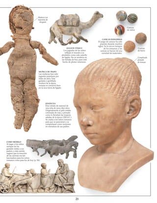 21
Muñeca con
muestras de
desgaste
JUGUETE TÓXICO
Los juguetes de los niños
reflejan el mundo a su
alrededor, como este camello
de Egipto. No se vendería en
las tiendas de hoy, pues está
hecho de plomo venenoso.
MUÑECA DE TRAPO
Las muñecas han sido
juguetes populares por
miles de años. Esta
gastada y apolillada
muñeca de la época
romana se conservó bien
en la seca tierra de Egipto.
JOVENCITA
Fino retrato de mármol de
una niña de unos diez años.
Originalmente el pelo estaba
coloreado de rojo, y peinado
como lo llevaban las mujeres
adultas de la época (200 d.C.).
Se criaba a los niños romanos
para que se parecieran y se
comportaran como versiones
en miniatura de sus padres.
COMO MODELO
Al jugar, a los niños
siempre les ha
gustado imitar a sus
padres, y esta carreta
sugiere que la emoción
de las carreras era tan
fascinadora para los niños
romanos como para los de hoy (p. 34).
CANICAS DURADERAS
El juego de canicas ha sido
popular durante muchos
siglos. Ya lo era en tiempos
de los romanos, y las
canicas se hacían de una
variedad de materiales.
Canicas
de vidrio
Canicas
de barro
Complicado
peinado
de trenzas
 
