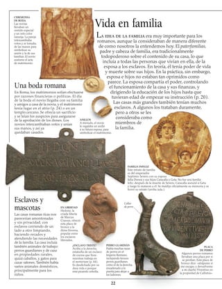 Vida en familia
Ceremonia
de boda
Las novias
llevaban un
vestido especial
y un velo color
naranja. La pareja
intercambiaba
votos y se tomaba
de las manos para
simbolizar su
unión y la de sus
familias. El novio
sostiene el acta
de matrimonio.
Una boda romana
En Roma, los matrimonios solían efectuarse
por razones financieras o políticas. El día
de la boda el novio llegaba con su familia
y amigos a casa de la novia, y el matrimonio
tenía lugar en el atrio (p. 24) o en un
templo cercano. Se ofrecía un sacrificio
y se leían los auspicios para asegurarse
de la aprobación de los dioses. Los
novios intercambiaban votos y unían
sus manos, y así ya
quedaban casados.
Esclavos y
mascotas
Las casas romanas ricas nos
parecerían amontonadas
y sin privacidad, con
esclavos corriendo de un
lado a otro limpiando,
haciendo recados y
atendiendo las necesidades
de la familia. La casa incluía
también animales de trabajo:
perros guardianes y de caza
en propiedades rurales,
quizá caballos, y gatos para
cazar ratones. También había
varios animales domésticos,
principalmente para los
niños.
PLACA
DE PERRO
Algunos perros romanos
llevaban una placa por si
se perdían. Esta placa de
bronce dice: «atrápame si
me escapo, y devuélveme
a mi dueño Viventius en
la propiedad de Callistus».
22
La idea de la familia era muy importante para los
romanos, aunque la consideraban de manera diferente
de como nosotros la entendemos hoy. El paterfamilias,
padre y cabeza de familia, era tradicionalmente
todopoderoso sobre el contenido de su casa, lo que
incluía a todas las personas que vivían en ella, de la
esposa a los esclavos. En teoría, él tenía poder de vida
y muerte sobre sus hijos. En la práctica, sin embargo,
esposa e hijos no estaban tan oprimidos como
parece. La esposa compartía el poder, controlando
el funcionamiento de la casa y sus finanzas, y
dirigiendo la educación de los hijos hasta que
tuvieran edad de empezar su instrucción (p. 20).
Las casas más grandes también tenían muchos
esclavos. A algunos los trataban duramente,
pero a otros se les
consideraba como
miembros de
la familia.
FAMILIA INFELIZ
Este retrato de familia
es del emperador
Septimio Severo con su esposa
Julia Donna y sus hijos Caracalla y Geta. No fue una familia
feliz: después de la muerte de Severo, Caracalla asesinó a Geta
y luego lo mataron a él. Se maldijo oficialmente su memoria y se
borró su retrato (arriba izda.).
Collar
de perro
¿ESCLAVO TRISTE?
Arriba a la derecha,
estatuilla de un esclavo
de cocina que llora
mientras trabaja en
el mortarium (p. 44).
Es desdichado por su
dura vida o porque
está picando cebolla.
PERRO GUARDIÁN
Había muchas razas
de perros en el
Imperio Romano,
incluyendo feroces
perros guardianes
como el de la derecha,
encadenado a la
puerta para alejar a
los ladrones.
EN LIBERTAD
Hedone, la
criada liberta
de Marcus
Crassus, ofreció
esta placa de
bronce a la
diosa Feronia,
popular entre
los esclavos
liberados.
ANILLOS
A menudo, el novio
le regalaba un anillo
a su futura esposa, para
simbolizar el matrimonio.
 
